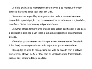 A Bíblia ensina que morreremos só uma vez. E ao morrer, o homem
católico é julgado pelos seus atos em vida.
Se ele obtiver o perdão, alcançará o céu, onde a pessoa viverá em
comunhão e participação com todos os outros seres humanos e, também,
com Deus. Se for condenado, vai para o inferno.
Algumas almas ganham uma chance para serem purificadas e vão para
o purgatório, que não é um lugar, e sim uma experiência existencial da
pessoa.
Quem for para o céu ressuscitará para viver eternamente. Depois do
Juízo Final, justos e pecadores serão separados para a eternidade.
Deus julga os atos de cada pessoa em vida de acordo com a palavra
que revelou através de Seu Filho, com os ideais de amor, fraternidade,
justiça, paz, solidariedade e verdade.
 