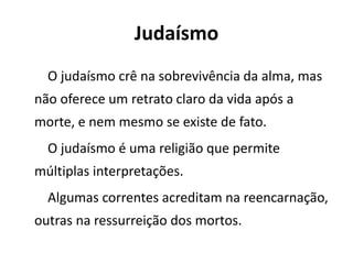 Judaísmo
O judaísmo crê na sobrevivência da alma, mas
não oferece um retrato claro da vida após a
morte, e nem mesmo se existe de fato.
O judaísmo é uma religião que permite
múltiplas interpretações.
Algumas correntes acreditam na reencarnação,
outras na ressurreição dos mortos.
 