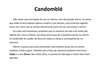 Candomblé
Não existe uma concepção de céu ou inferno, nem de punição eterna. As almas
que estão na terra devem apenas cumprir o seu destino, caso contrário vagarão
entre céu e terra até se realizar plenamente como um ser consciente e eterno.
Os cultos afro-brasileiros acreditam que os mistérios da vida e da morte são
regidos por uma Lei Maior, uma força divina que dá o equilíbrio divino ou eterno.
O Candomblé vê o poder de Deus em todas as coisas e, principalmente, na
natureza.
Morrer é passar para outra dimensão e permanecer junto com os outros
espíritos, orixás e guias. Trabalha com a força da natureza existente entre terra
(Aìyê) e o céu (Òrun). Nos cultos afros, o assunto de vida após a morte não é bem
definido.
 