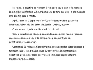 Na Terra, o objetivo do homem é realizar o seu destino de maneira
completa e satisfatória. Ao cumprir o seu destino na Terra, o ser humano
está pronto para a morte.
Após a morte, o espírito será encaminhado ao Òrun, para uma
dimensão reservada aos seres ancestrais, ou seja, eternos.
O ser humano pode ser divinizado e cultuado.
Caso o seu destino não seja cumprido, os espíritos ficarão vagando
entre os espaços do céu e da terra, onde podem influenciar
negativamente os mortais.
Como não se realizaram plenamente, estes espíritos estão sujeitos à
reencarnação. Já as pessoas vivas que sofrem as suas influências
negativas, precisam passar por rituais de limpeza espiritual para
reencontrar o equilíbrio.
 