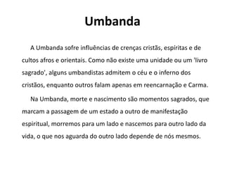 Umbanda
A Umbanda sofre influências de crenças cristãs, espíritas e de
cultos afros e orientais. Como não existe uma unidade ou um 'livro
sagrado', alguns umbandistas admitem o céu e o inferno dos
cristãos, enquanto outros falam apenas em reencarnação e Carma.
Na Umbanda, morte e nascimento são momentos sagrados, que
marcam a passagem de um estado a outro de manifestação
espiritual, morremos para um lado e nascemos para outro lado da
vida, o que nos aguarda do outro lado depende de nós mesmos.
 