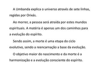 A Umbanda explica o universo através de sete linhas,
regidas por Orixás.
Ao morrer, a pessoa será atraída por estes mundos
espirituais. A matéria é apenas um dos caminhos para
a evolução do espírito.
Sendo assim, a morte é uma etapa do ciclo
evolutivo, sendo a reencarnação a base da evolução.
O objetivo maior do nascimento e da morte é a
harmonização e a evolução consciente do espírito.
 