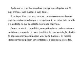 Após morte, o ser humano leva consigo suas alegrias, sua fé,
suas crenças, suas mágoas e suas dores.
E terá que lidar com elas, sempre contanto com o auxílio dos
espíritos mais evoluídos que o recepcionarão no outro lado da vida
e o ajudarão na sua adaptação no mundo espiritual.
Com a morte do corpo físico, os espíritos bons podem se tornar
protetores, enquanto os maus (espíritos de pouca evolução, devido
às poucas encarnações) podem virar perturbadores. Os mortos
(desencarnados) podem ser contatados, ajudados ou afastados.
 