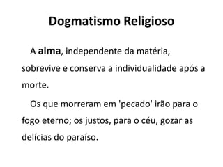 Dogmatismo Religioso
A alma, independente da matéria,
sobrevive e conserva a individualidade após a
morte.
Os que morreram em 'pecado' irão para o
fogo eterno; os justos, para o céu, gozar as
delícias do paraíso.
 