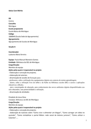 1
Ideias Com Mérito
DR
Centro
Concelho
Mortágua
Escola proponente
Escola Básica de Mortágua
Código
1808049 (Escola Sede do Agrupamento)
Agrupamento
Agrupamento de Escolas de Mortágua
Secção A
Coordenador
Ludovina Maria ferreira
Equipa: Paulo Manuel Monteiro Gomes
Entidade: Biblioteca da EB1 de Mortágua
Cargo/função:
Membro da equipa
Ações pelas quais é responsável no projeto
- Elaboração e conceção do projecto;
- elaboração de tutoriais;
- dinamização de sessões de formação para:
.professores, sobre a utilização dos equipamentos digitais em contexto de ensino-aprendizagem;
. alunos, sobre a utilização livre do tablet e do Kobo na biblioteca escolar (BE) e acesso a aplicações
educativas e eBooks;
. pais e encarregados de educação, para conhecimento dos novos ambientes digitais disponibilizados aos
seus educandos, suas potencialidades e utilização;
- dinamização de atividades
Elisabete de Jesus Rosa
Entidade: Biblioteca da EB1 de Mortágua
Cargo/função:
Membro da equipa
Ações pelas quais é responsável no projeto
- Elaboração e conceção do projecto;
- elaboração de tutoriais sobre “Como criar e alimentar um blogue”, “Como carregar um vídeo no
youtube”, “Como rentabilizar o portal Biblon: rede social de leitores juniores”, “Como utilizar o
Calaméo”, …
 