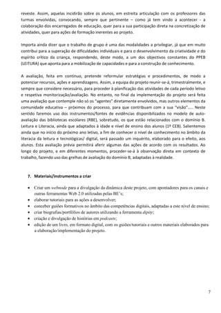 7
reveste. Assim, aquelas incidirão sobre os alunos, em estreita articulação com os professores das
turmas envolvidas, convocando, sempre que pertinente – como já tem vindo a acontecer - a
colaboração dos encarregados de educação, quer para a sua participação direta na concretização de
atividades, quer para ações de formação inerentes ao projeto.
Importa ainda dizer que o trabalho de grupo é uma das modalidades a privilegiar, já que em muito
contribui para a superação de dificuldades individuais e para o desenvolvimento da criatividade e do
espírito crítico da criança, respondendo, deste modo, a um dos objectivos constantes do PPEB
(LEITURA) que aponta para a mobilização de capacidades e para a construção de conhecimento.
A avaliação, feita em contínuo, pretende reformular estratégias e procedimentos, de modo a
potenciar recursos, ações e aprendizagens. Assim, a equipa do projeto reunir-se-á, trimestralmente, e
sempre que considere necessário, para proceder à planificação das atividades de cada período letivo
e respetiva monitorização/avaliação. No entanto, no final da implementação do projeto será feita
uma avaliação que contemple não só os “agentes” diretamente envolvidos, mas outros elementos da
comunidade educativa – próximos do processo, para que contribuam com a sua “visão”….. Neste
sentido faremos uso dos instrumentos/fontes de evidências disponibilizados no modelo de auto-
avaliação das bibliotecas escolares (RBE), sobretudo, os que estão relacionados com o domínio B.
Leitura e Literacia, ainda que adaptados à idade e nível de ensino dos alunos (1º CEB). Salientemos
ainda que no início do próximo ano letivo, a fim de conhecer o nível de conhecimento no âmbito da
literacia da leitura e tecnológicas/ digital, será passado um inquérito, elaborado para o efeito, aos
alunos. Esta avaliação prévia permitirá aferir algumas das ações de acordo com os resultados. Ao
longo do projeto, e em diferentes momentos, proceder-se-á à observação direta em contexto de
trabalho, fazendo uso das grelhas de avaliação do domínio B, adaptadas à realidade.
7. Materiais/instrumentos a criar
• Criar um webnode para a divulgação da dinâmica deste projeto, com apontadores para os canais e
outras ferramentas Web 2.0 utilizadas pelas BE’s;
• elaborar tutoriais para as ações a desenvolver;
• conceber guiões formativos no âmbito das competências digitais, adaptadas a este nível de ensino;
• criar biografias/portfólios de autores utilizando a ferramenta dipity;
• criação e divulgação de histórias em podcasts;
• edição de um livro, em formato digital, com os guiões/tutoriais e outros materiais elaborados para
a elaboração/implementação do projeto.
 