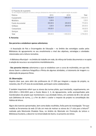 8
9. Parcerias
Das parcerias a estabelecer apenas salientamos:
- A Associação de Pais e Encarregados de Educação – no âmbito das estratégias usadas pelas
Bibliotecas do agrupamento no seu envolvimento a nível dos objetivos, estratégias e atividades
relacionadas com a leitura recreativa.
- A Biblioteca Municipal – no âmbito do trabalho em rede, do reforço de fundos documentais e no apoio
à seleção de recursos e ao empréstimo interbibliotecário.
- Das parcerias internas salientamos a que se estabelece com o curso de multimédia, em que três
alunos fazem a cobertura fotográfica e fílmica de algumas atividades, o tratamento de imagem e a
elaboração de pequenos filmes.
10. Observações
Importa dizer que, para além dos professores do 1º CEB que integram a equipa do projeto, os
restantes, dos 3º e 4º anos de escolaridade, participam como colaboradores.
É também importante referir que os alunos das turmas piloto, que transitarão, respetivamente, em
2013-2014 e 2014-2015 para a Escola Básica 2, 3, do Agrupamento, serão acompanhados pela
Coordenadora do projeto que monitorizará a sua atividade leitora, em contexto da BE e de sala de
aula (biblioteca de turma,…), a fim de aferir e avaliar o impacto do projeto na consolidação dos
hábitos de leitura.
Alguns dos tutoriais apresentados, bem como dados recolhidos, farão parte da investigação: “Em que
medida as ferramentas da web 2.0 são um meio de motivar os alunos do 1.º ciclo para a leitura?”
realizada pela Mestranda Elisabete Rosa, no âmbito do Mestrado em Promoção da Leitura e
Bibliotecas Escolares, a decorrer na Universidade de Aveiro, no presente ano letivo.
………………………………………………………………………………………………………………………………………………………….....
 