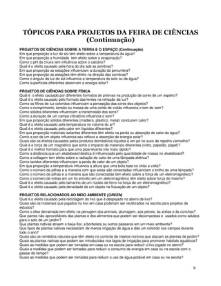 TÓPICOS PARA PROJETOS DA FEIRA DE CIÊNCIAS
                (Continuação)
PROJETOS DE CIÊNCIAS SOBRE A TERRA E O ESPAÇO (Continuação)
Em que proporção a luz do sol tem efeito sobre a temperatura da água?
Em que proporção a humidade tem efeito sobre a evaporação?
Como o pH da chuva tem influência sobre o calcário?
Qual é o efeito causado pela hora do dia sob as sombras?
Em que proporção as estações influenciam a duração da penumbra?
Em que proporção as estações têm efeito na direção das sombras?
Como o ângulo da luz do sol influencia a temperatura do solo ou da água?
Como superficies diferentes absorvem a energia solar?

PROJETOS DE CIÊNCIAS SOBRE FÍSICA
Qual é o efeito causado por diferentes formatos de prismas na produção de cores de um espetro?
Qual é o efeito causado pelo formato das lentes na refração da luz?
Como os filtros de luz coloridos influenciam a percepção das cores dos objetos?
Como o cumprimento, tensão ou massa de uma corda de violão influencia o tom do som?
Como sólidos diferentes influenciam a transmissão dos sons?
Como a duração de um campo vibratório influencia o som?
Em que proporção sólidos diferentes (madeira, plástico, metal) conduzem calor?
Qual é o efeito causado pela temperatura no volume do ar?
Qual é o efeito causado pelo calor em líquidos diferentes?
Em que proporção materiais isolantes diferentes têm efeito na perda ou absorção de calor da água?
Como a cor de um objeto influencia seu reflexo e absorção de energia solar?
Quais são os efeitos causados pelos produtos domésticos líquidos e em pó no suco de repolho vermelho?
Qual é a força de um magnético que sofre o impacto de materiais diferentes (vidro, papelão, papel)?
Qual é o melhor formato para que uma pipa levante vôo mais rápido?
Como a distância que um skateboard desliza é influenciada pelo quantidade de massa no skateboard?
Como a voltagem tem efeito sobre a radiação de calor de uma lâmpada elétrica?
Como tecidos diferentes influenciam a perda de calor de um objeto?
Em que proporção a temperatura influencia a altura que uma bola bate no chão e volta?
Como o número de pilhas e a maneira com que estas são conectadas influenciam o brilho de uma lâmpada?
Como o número de pilhas e a maneira que são conectadas têm efeito sobre a força de um eletromagnético?
Como o número de voltas em um fio envolto em um eletromagnético têm efeito sobre força do mesmo?
Qual é o efeito causado pelo tamanho de um núcleo de ferro na força de um eletromagnético?
Qual é o efeito causado pela densidade de um objeto na flutuação de um objeto?

PROJETOS RELACIONADOS AO MEIO AMBIENTE (GREEN)
Qual é o efeito causado pela reciclagem do lixo que é despejado no aterro de lixo?
Quais são os materiais que jogados no lixo em casa poderiam ser reutilizados na escola para projetos de
estudos?
Como o óleo derramado tem efeito na penugem dos animais, plumagem, aos peixes, às areias e às conchas?
Que partes não aproveitáveis das plantas e dos alimentos que podem ser decompostas e usados como adubos
para o solo de um jardim?
Que plantas nativas atraem o beija-flor, a borboleta ou outros pássaros em um meio ambiente?
Que tipos de plantas nativas necessitam de menos irrigação de água e dão um colorido nos campos durante
todo o ano?
Quais são os remédios naturais que têm efeito no controle de insetos nocivos que atacam as plantas de jardim?
Quais as plantas nativas que podem ser introduzidas nos lagos de irrigação para promover habitats aquáticos?
Quais as medidas que podem ser tomadas em casa ou na escola para reduzir o lixo jogado no aterro?
Quais a medidas que podem ser tomadas para reduzir o consumo de energia em casa ou na escola com o
passar do tempo?
Quais as medidas que podem ser tomadas para reduzir o uso de água potável em casa ou na escola?

                                                                                                         9
 