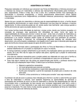 ASSISTÊNCIA DA FAMÍLIA

Pesquisas realizadas em individuos que venceram nas Feiras de Matemática e Ciências provaram que
o interesse da criança em matemática e ciências são intensamente influenciados pelos familiares –
pais, responsáveis, irmãos e irmãs, tias e tios e avós. Se o ambiente familiar inclui apreciação ao
aprendizado e conversas empolgantes, a criança possivelmente desenvolverá certos hábitos
importantes e peculiares como independência, curiosidade intelectual, perseverança, responsabilidade
e criatividade.

Apesar de que o projeto de matemática e ciências seja da responsabilidade do aluno, a família deverá
dar assistência demonstrando um apoio sincero. Oferecendo uma boa dose de interesse e incentivo
regularmente. A crítica construtiva pode ser útil, sendo aceita mais facilmente pela criança quando a
família demonstra dar apoio ao projeto desde o início.

Com tantas famílias tendo dificuldade de desfrutar o tempo juntos, devido aos horários ocupados e à
variedade de empregos, elas geralmente têm dificuldade de saber “como dar apoio às
responsabilidades da criança para concluir o dever de casa” ainda mais um projeto de matemática ou
ciências! Os familiares precisam saber o que podem fazer para dar apoio o esforço de seus filhos. Os
professores e os centros escolares podem ajudar às famílias para que participem do processo,
fornecendo informações e diretrizes. As considerações seguintes poderão ser utilizadas para
desenvolver uma comunicação e estabelecer uma ligação entre o apoio que é oferecido pela equipe de
apoio da família da criança e pela equipe de apoio do centro escolar.

• A família será informada sobre a participação dos filhos na Feira de Matemática e Ciências e que
  estarão trabalhando em um projeto ou exposição em casa e na escola.
• A criança explicará o projeto verbalmente ou por escrito uma explicação (plano) que será escrito na
  escola. Se o seu filho não for capaz de explicar este plano, significa que o projeto foi selecionado
  incorretamente.
• Uma lista de materiais necessários para o projeto poderá ser elaborada em casa com a família ou
  poderá ser elaborada na escola com o professor e recapitulada em casa com os familiares.
• Caso haja algum material que não possa ser proporcionado pela família, o professor deverá ficar
  ciente para que adaptações sejam feitas. O ideal é que os familiares ofereçam:
                    Material e apetrechos necessários
                    Um local apropriado para executar as tarefas
                    Os instrumentos necessários e supervisão adequada para usá-los.
                    Auxílio para transportar o painel de exposição do projeto para a escola e de volta
                    para casa.
                    Incentivo, crítica construtiva ou “ombros para consolar” caso seja necessário.

O professor da sala de aula é a pessoa mais indicada para informar e auxiliar a cada família que apoie
a feira de matemática e ciências. Com bastante frequência as oportunidades de aprimorar a
participação dos familiares do aluno na feira de matemática e ciências são desperdiçadas por falta de
comunicação entre o coordenador da feira escolar e/ou comissão responsável pela feira e entre o
professor e os pais. O mais importante é que cada aluno precisa acreditar que a sua participação é
possível e importante. Por este motivo muitas escolas agregaram competições de feiras de matemática
e ciências ao seu plano de melhorias da escola.




                                                                                                     2
 