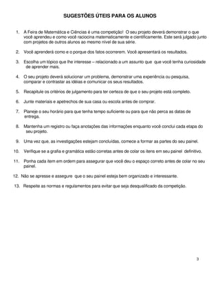 SUGESTÕES ÚTEIS PARA OS ALUNOS


 1. A Feira de Matemática e Ciências é uma competição! O seu projeto deverá demonstrar o que
    você aprendeu e como você raciocina matematicamente e cientificamente. Este será julgado junto
    com projetos de outros alunos ao mesmo nível de sua série.

 2. Você aprenderá como e o porque dos fatos ocorrerem. Você apresentará os resultados.

 3. Escolha um tópico que lhe interesse – relacionado a um assunto que que você tenha curiosidade
     de aprender mais.

 4. O seu projeto deverá solucionar um problema, demonstrar uma experiência ou pesquisa,
    comparar e contrastar as idéias e comunicar os seus resultados.

 5. Recapitule os critérios de julgamento para ter certeza de que o seu projeto está completo.

 6. Junte materiais e apetrechos de sua casa ou escola antes de comprar.

 7. Planeje o seu horário para que tenha tempo suficiente ou para que não perca as datas de
    entrega.

 8. Mantenha um registro ou faça anotações das informações enquanto você conclui cada etapa do
     seu projeto.

 9. Uma vez que, as investigações estejam concluídas, comece a formar as partes do seu painel.

10.   Verifique se a grafia e gramática estão corretas antes de colar os itens em seu painel definitivo.

11.   Ponha cada item em ordem para assegurar que você deu o espaço correto antes de colar no seu
      painel.

12. Não se apresse e assegure que o seu painel esteja bem organizado e interessante.

13. Respeite as normas e regulamentos para evitar que seja desqualificado da competição.




                                                                                                     3
 