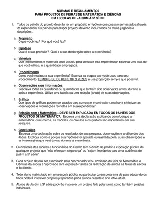 NORMAS E REGULAMENTOS
                  PARA PROJETOS DE FEIRAS DE MATEMÁTICA E CIÊNCIAS
                          EM ESCOLAS DE JARDIM A 5ª SÉRIE

1. Todos os painéis do projeto deverão ter um propósito e hipótese que possam ser testados através
   de experiência. Os painés para dispor projetos deverão incluir todos os títulos julgados e
   descrições .

 a. Propósito
    O que você fez? Por quê você fez?

 b. Hipótese
    Qual é a sua previsão? Qual é a sua declaração sobre a experiência?

 c. Materiais
    Que instrumentos e materiais você utilizou para conduzir esta experiência? Escreva uma lista do
    que você utilizou e a quantidade empregada.

 d. Procedimento
    Como você realizou a sua experiência? Escreva as etapas que você usou para seu
    procedimento. LEMBRE-SE DE REPETIR 3 VEZES e use proporção sempre que possível.

 e. Observações e/ou informações
    Descreva todas as qualidades ou quantidades que tenham sido observados antes, durante e
    após a experiência. Utilize uma tabela ou uma relação (anote) de suas observações.

 f. Gráfico
    Que tipos de gráficos podem ser usados para comparar e contrastar (analizar e sintetizar) as
    observações e informações reunidas em sua experiência?

 g. Relação com a Matemática – DEVE SER EXPLICADA EM TODOS OS PAINÉIS DOS
    PROJETOS DE MATEMÁTICA. Escreva uma declaração explicando como/porque a
    matemática, os números, as medidas, os cálculos e os gráficos são importantes em sua
    pesquisa.

 h. Conclusões
    Escreva uma declaração sobre os resultados de sua pesquisa, observações e análise dos dos
    dados. Explique como e porque sua hipótese foi apoiada ou rejeitada pelas suas observações e
    as informações que você juntou durante a experiência.

2. Os diretores das escolas e funcionários do Distrito tem o direito de proibir a exposição pública de
   quaisquer projetos que “não ofereçam segurança” ou “sejam impróprios para uma audiência de
   jardim a 5ª série”.

3. Cada projeto deverá ser examinado pelo coordenador e/ou comissão da feira de Matemática e
   Ciências da escola e “aprovado para exposição” antes da realização de ambas as feiras da escola
   e do distrito.

4. Todo aluno matriculado em uma escola pública ou particular ou em programa de pais educando os
   filhos poderá inscrever projetos preparados pelos alunos durante o ano letivo atual.

5. Alunos de Jardim a 3ª série poderão inscrever um projeto feito pela turma como também projetos
   individuais.
 