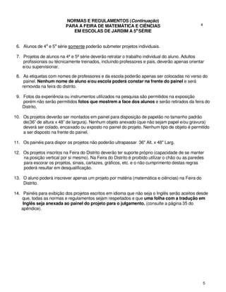 NORMAS E REGULAMENTOS (Continuação)
                           PARA A FEIRA DE MATEMÁTICA E CIÊNCIAS                                  4
                              EM ESCOLAS DE JARDIM A 5a SÉRIE


 6. Alunos de 4a e 5a série somente poderão submeter projetos individuais.

 7. Projetos de alunos na 4ª e 5ª série deverão retratar o trabalho individual do aluno. Adultos
    profissionais ou técnicamente treinados, incluindo professores e pais, deverão apenas orientar
    e/ou supervisionar.

 8. As etiquetas com nomes de professores e da escola poderão apenas ser colocadas no verso do
     painel. Nenhum nome de aluno e/ou escola poderá constar na frente do painel e será
    removida na feira do distrito.

 9. Fotos da experiência ou instrumentos utilizados na pesquisa são permitidos na exposição
    porém não serão permitidos fotos que mostrem a face dos alunos e serão retirados da feira do
    Distrito.

10. Os projetos deverão ser montados em painel para disposição de papelão no tamanho padrão
    de(36” de altura x 48” de largura). Nenhum objeto anexado (que não sejam papel e/ou gravura)
    deverá ser colado, encaixado ou exposto no painel do projeto. Nenhum tipo de objeto é permitido
    a ser disposto na frente do painel.

11. Os painéis para dispor os projetos não poderão ultrapassar 36" Alt. x 48" Larg.

12. Os projetos inscritos na Feira do Distrito deverão ter suporte próprio (capacidade de se manter
    na posição vertical por si mesmo). Na Feira do Distrito é proibido utilizar o chão ou as paredes
    para escorar os projetos, sinais, cartazes, gráficos, etc. e o não cumprimento destas regras
    poderá resultar em desqualificação.

13. O aluno poderá inscrever apenas um projeto por matéria (matemática e ciências) na Feira do
    Distrito.

14. Painéis para exibição dos projetos escritos em idioma que não seja o Inglês serão aceitos desde
    que, todas as normas e regulamentos sejam respeitados e que uma folha com a tradução em
    Inglês seja anexada ao painel do projeto para o julgamento. (consulte a página 35 do
   apêndice).




                                                                                                      5
 