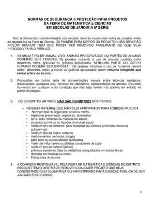 NORMAS DE SEGURANÇA E PROTEÇÃO PARA PROJETOS
                     DA FEIRA DE MATEMÁTICA E CIÊNCIAS
                      EM ESCOLAS DE JARDIM A 5ª SÉRIE


    O(s) professor(es) coordenador(es) nas escolas deverão inspecionar todos os projetos antes
de registrá-los na Feira do Distrito. OS PAINÉIS PARA DISPOR OS PROJETOS NÃO DEVERÃO
INCLUIR NENHUM ITEM QUE POSSA SER REMOVIDO FACILMENTE OU QUE SEJA
PERIGOSO PARA O PÚBLICO.

  1.   NENHUM TIPO DE ANIMAL VIVO, ANIMAIS PRESERVADOS OU PARTES DE ANIMAIS
       PODERÃO SER EXIBIDAS. Os projetos incluindo o uso de animais poderão exibir
       desenhos, fotos, gravuras ou gráficos apropriados. NENHUMA PARTE DO CORPO
       HUMANO PODERÁ SER EXPOSTA. Os projetos incluindo o uso de humanos deverá
       exibir desenhos, fotos, gravuras ou gráficos apropriados porém nehuma fotografia que
       revele a face de alunos.

  2.   Fotografias ou outros tipos de apresentações visuais sobre técnicas cirúrgicas,
       dissecações, autópsias e/ou técnicas de laboratório, representação de animais (incluindo
       humanos) em qualquer outra condição que não seja normal não poderá ser exibido no
       painel do projeto.


  3.   OS SEGUINTES ARTIGOS NÃO SÃO PERMITIDOS NOS PAINEIS:

          • NENHUM MATERIAL QUE NÃO SEJA APROPRIADO PARA EXIBIÇÃO PÚBLICA
            • Nenhum tipo de organismo (vivo ou morto)
            • espécime preservada, órgãos ou taxidermia
            • terra, solo, minerais ou mostras de adubo
            • produtos químicos ou líquidos (inclusive água)
            • nenhum tipo de alimento, para humanos ou animais (incluindo doces ou
              guloseimas)
            • nenhum tipo de objeto cortante
            • medicamentos, venenos, drogas
            • gelo seco ou outros sólidos purificados
            • materiais inflamáveis ou objetos condutores de calor
            • nenhum tipo de bateria (pilhas)
            • prêmios escolares, fitas ou medalhas conquistados em outras feiras
            • dinheiro em moedas ou notas
            • Fotografias de alunos

  5.   A COMISSÃO RESPONSÁVEL PELA FEIRA DE MATEMÁTICA E CIÊNCIAS DO DISTRITO
       ESCOLAR TEM O DIREITO DE REMOVER QUALQUER PROJETO QUE SEJA
       CONSIDERADO SEM SEGURANÇA OU INAPROPRIADO PARA EXIBIÇÃO PÚBLICA DE SER
       JULGADO E/OU EXIBIDO.




                                                                                              6
 