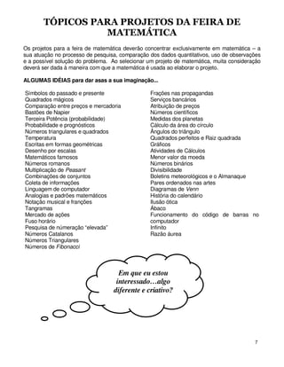 TÓPICOS PARA PROJETOS DA FEIRA DE
                 MATEMÁTICA
Os projetos para a feira de matemática deverão concentrar exclusivamente em matemática – a
sua atuação no processo de pesquisa, comparação dos dados quantitativos, uso de observações
e a possível solução do problema. Ao selecionar um projeto de matemática, muita consideração
deverá ser dada à maneira com que a matemática é usada ao elaborar o projeto.

ALGUMAS IDÉIAS para dar asas a sua imaginação...

Símbolos do passado e presente                   Frações nas propagandas
Quadrados mágicos                                Serviços bancários
Comparação entre preços e mercadoria             Atribuição de preços
Bastões de Napier                                Números científicos
Terceira Potência (probabilidade)                Medidas dos planetas
Probabilidade e prognósticos                     Cálculo da área do círculo
Números triangulares e quadrados                 Ângulos do triângulo
Temperatura                                      Quadrados perfeitos e Raiz quadrada
Escritas em formas geométricas                   Gráficos
Desenho por escalas                              Atividades de Cálculos
Matemáticos famosos                              Menor valor da moeda
Números romanos                                  Números binários
Multiplicação de Peasant                         Divisibilidade
Combinações de conjuntos                         Boletins meteorológicos e o Almanaque
Coleta de informações                            Pares ordenados nas artes
Linguagem de computador                          Diagramas de Venn
Analogias e padrões matemáticos                  História do calendário
Notação musical e franções                       Ilusão ótica
Tangramas                                        Ábaco
Mercado de ações                                 Funcionamento do código de barras no
Fuso horário                                     computador
Pesquisa de númeração “elevada”                  Infinito
Números Catalanos                                Razão áurea
Números Triangulares
Números de Fibonacci



                                     Em que eu estou
                                    interessado…algo
                                   diferente e criativo?




                                                                                         7
 