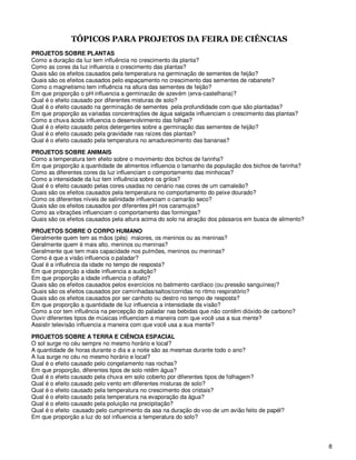 TÓPICOS PARA PROJETOS DA FEIRA DE CIÊNCIAS
PROJETOS SOBRE PLANTAS
Como a duração da luz tem influência no crescimento da planta?
Como as cores da luz influencia o crescimento das plantas?
Quais são os efeitos causados pela temperatura na germinação de sementes de feijão?
Quais são os efeitos causados pelo espaçamento no crescimento das sementes de rabanete?
Como o magnetismo tem influência na altura das sementes de feijão?
Em que proporção o pH influencia a germinacão de azevém (erva-castelhana)?
Qual é o efeito causado por diferentes misturas de solo?
Qual é o efeito causado na germinação de sementes pela profundidade com que são plantadas?
Em que proporção as variadas concentrações de água salgada influenciam o crescimento das plantas?
Como a chuva ácida influencia o desenvolvimento das folhas?
Qual é o efeito causado pelos detergentes sobre a germinação das sementes de feijão?
Qual é o efeito causado pela gravidade nas raízes das plantas?
Qual é o efeito causado pela temperatura no amadurecimento das bananas?

PROJETOS SOBRE ANIMAIS
Como a temperatura tem efeito sobre o movimento dos bichos de farinha?
Em que proporção a quantidade de alimentos influencia o tamanho da população dos bichos de farinha?
Como as diferentes cores da luz influenciam o comportamento das minhocas?
Como a intensidade da luz tem influência sobre os grilos?
Qual é o efeito causado pelas cores usadas no cenário nas cores de um camaleão?
Quais são os efeitos causados pela temperatura no comportamento do peixe dourado?
Como os diferentes níveis de salinidade influenciam o camarão seco?
Quais são os efeitos causados por diferentes pH nos caramujos?
Como as vibrações influenciam o comportamento das formingas?
Quais são os efeitos causados pela altura acima do solo na atração dos pássaros em busca de alimento?

PROJETOS SOBRE O CORPO HUMANO
Geralmente quem tem as mãos (pés) maiores, os meninos ou as meninas?
Geralmente quem é mais alto, meninos ou meninas?
Geralmente que tem mais capacidade nos pulmões, meninos ou meninas?
Como é que a visão influencia o paladar?
Qual é a influência da idade no tempo de resposta?
Em que proporção a idade influencia a audição?
Em que proporção a idade influencia o olfato?
Quais são os efeitos causados pelos exercícios no batimento cardíaco (ou pressão sanguínea)?
Quais são os efeitos causados por caminhadas/saltos/corridas no ritmo respiratório?
Quais são os efeitos causados por ser canhoto ou destro no tempo de resposta?
Em que proporção a quantidade de luz influencia a intensidade da visão?
Como a cor tem influência na percepção do paladar nas bebidas que não contêm dióxido de carbono?
Ouvir diferentes tipos de músicas influenciam a maneira com que você usa a sua mente?
Assistir televisão influencia a maneira com que você usa a sua mente?

PROJETOS SOBRE A TERRA E CIÊNCIA ESPACIAL
O sol surge no céu sempre no mesmo horário e local?
A quantidade de horas durante o dia e a noite são as mesmas durante todo o ano?
A lua surge no céu no mesmo horário e local?
Qual é o efeito causado pelo congelamento nas rochas?
Em que proporção, diferentes tipos de solo retêm água?
Qual é o efeito causado pela chuva em solo coberto por diferentes tipos de folhagem?
Qual é o efeito causado pelo vento em diferentes misturas de solo?
Qual é o efeito causado pela temperatura no crescimento dos cristais?
Qual é o efeito causado pela temperatura na evaporação da água?
Qual é o efeito causado pela poluição na precipitação?
Qual é o efeito causado pelo cumprimento da asa na duração do voo de um avião feito de papél?
Em que proporção a luz do sol influencia a temperatura do solo?




                                                                                                        8
 