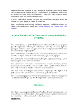 Esses produtos são variados. Os mais comuns no Brasil são cursos online. Esses
cursos podem ser de qualquer assunto – qualquer área, desde que aja interesse do
seu público. Você pode vender cursos de Inglês, cursos sobre negócios, até cursos de
maquiagem, curso que ensina a fazer doces etc.
O legal é você indicar algo em sincronia com o assunto do seu canal. Assim seu
público terá maior aceitação. E você faz uma grana.
Esse é meu método preferido, pois você ganha por venda e você não precisa ter um
número necessariamente grande para ganhar dinheiro no youtube com esse
método.
Ganhar dinheiro no YouTube com os seus próprios info-
produtos.
Uma forma eficiente de ganhar dinheiro com YouTube é vendendo seus próprios
produtos digitais. Se você tem algum conhecimento sobre algo útil, se você já passou
por algum problema e tirou um aprendizado disso, você pode comercializar esse
conhecimento por um preço justo.
Se seu conhecimento, realmente, ajudar as pessoas a resolverem seus problemas ou
ajuda-las de alguma forma, elas ficarão felizes em pagar por ele, e pagam.
Hoje existe muitas pessoas vendendo cursos de Inglês, negócios, marketing... cursos
de maquiagem, doces... entre tantos outros.
Você também pode empacotar de forma atraente o seu conhecimento de forma a
resolver uma necessidade das pessoas e vender online, e ganhar um bom dinheiro.
Você ainda pode usar os afiliados e alavancar seus rendimentos.
Você pode usar o YouTube para promover seus próprios produtos digitais. Você
pode oferecer aulas gratuitas online para ter mais gente interessada.
Você pode começar pequeno e criar um verdadeiro império online. Isso não significa
– eu não estou dizendo que seja fácil. Mas é possível, e relativamente simples.
Conclusão.
Você já sabe que pode ganhar dinheiro com YouTube. O seu próximo passo deve ser
se aprofundar e se profissionalizar a fim de poder criar um negócio rentável online,
que trabalha por você mesmo quando você está dormindo.
REQUISITOS:
 