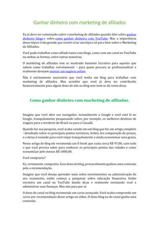 Ganhar dinheiro com marketing de afiliados
Eu já devo ter comentado sobre o marketing de afiliados quando falei sobre ganhar
dinheiro blogs e sobre como ganhar dinheiro com YouTube. Mas a importância
desse tópico é tão grande que resolvi criar um tópico só para falar sobre o Marketing
de Afiliados.
Você pode trabalhar como afilado tanto com blogs, como com um canal no YouTube
ou ambas as formas, entre outras maneiras.
O marketing de afiliados tem se mostrado bastante lucrativo para aqueles que
sabem como trabalhar corretamente – para quem procura se profissionalizar e
realmente desejam montar um negócio online.
Não é estritamente necessário que você tenha um blog para trabalhar com
marketing de afiliados. Mas acredito que você já deva ter contribuído
financeiramente para algum dono de site ou blog sem nem se dá conta disso.
Como ganhar dinheiro com marketing de afiliados.
Imagine que você abre seu navegador, normalmente o Google e você está lá no
Google, tranquilamente pesquisando sobre, por exemplo, os melhores destinos de
viagens para o nordeste do Brasil ou para o Canadá.
Quando faz sua pesquisa, você acaba caindo em um blog que fez um artigo completo
- detalhado sobre os principais pontos turísticos, hotéis, fez comparação de preços,
e o deixa à vontade para você viajar tranquilamente e ainda economizar uma grana.
Nesse artigo de blog ele recomenda um E-book que custa cerca R$ 97,00, com tudo
o que você precisa saber para conhecer os principais pontos das cidades e como
economizar pelo menos R$ 1000,00.
Você compraria?
Eu, certamente, compraria. Esse dono do blog, provavelmente ganhou uma comissão
pela a recomendação.
Imagine que você deseja aprender mais sobre investimentos ou administração do
seu orçamento, então começa a pesquisar sobre educação financeira. Então
encontra um canal no YouTube dando dicas e realmente ensinando você a
administrar suas finanças. Mas não para por aí.
O dono do canal ou blog recomenda um curso avançado. Você acaba comprando um
curso por recomendação desse artigo ou vídeo. O dono blog ou do canal ganha uma
comissão.
 