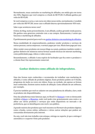Normalmente, essas comissões no marketing de afiliados, em média gira em torno
dos 50%. Digamos que você comprou o e-book de R$ 97,00. O afiliado ganhou por
volta de R$ 45,00.
Se você comprou o curso, e um curso em vídeo nesse nicho, normalmente, é vendido
por volta dos R$ 997,00, nesse caso o afiliado faturou aproximadamente 450 reais.
Sabe o que aconteceu nesse caso?
O dono do blog, muito provavelmente, é um afiliado, acabou gerando renda passiva.
Ele ganhou uma generosa comissão com a sua compra. Basicamente, é assim que
funciona o marketing de afiliados.
É perfeitamente possível para você e eu ganhar dinheiro com marketing de afiliados.
Nessa modalidade de empreendimento, podemos vender produtos e serviços de
outras pessoas, outras empresas, e sermos pagos por isso. Muito bem pago por isso.
Além vender esses produtos em nossos blogs ou canais, podemos também vender e
ganhar dinheiro de inúmeras outras formas usando técnicas de internet marketing,
como publicidade paga, vídeos e redes sociais.
Resumidamente, o afiliado é uma espécie de facilitador que fica entre o produtor e
o cliente final. Um representante comercial.
Ganhar dinheiro como afiliado de infoprodutos.
Uma das formas mais conhecidas e recomendas de trabalhar com marketing de
afiliados, é como afiliado de produtos digitais. Esses produtos podem ser E-books,
programas de áudio ou curso em vídeos. Essas, na verdade, são apenas as formas
mais conhecidas. Existem outros modos de afiliação. Como afiliado de um software,
por exemplo.
É preciso também que você se cadastre em uma plataforma de afiliados, claro, onde
os produtos são disponibilizados.
Uma das plataformas mais famosas aqui, no Brasil é o Hotmart e vem se destacando
também a Eduzz e a Monetize, onde você pode criar gratuitamente uma conta e se
afiliar aos vários produtos e serviços que estão disponíveis no mercado e de
preferência, que se identifiquem com você e seu público.
A grande maioria dos produtos que você encontra no Hormart são produtos digitais,
como e-books, cursos online, softwares e várias outras soluções que podem ser
consumidas diretamente pela internet.
Ou seja, você não tem trabalho com estoque, entrega ou suporte, já que a entrega é
automática e o suporte é feito pelo produtor.
 