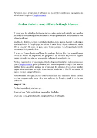 Para mim, esses programas de afiliados são mais interessantes que o programa de
afiliados do Google – o Google Adsense.
Ganhar dinheiro como afiliado de Google Adsense.
O programa de afiliados do Google, talvez, seja o principal método para ganhar
dinheiro online dos blogueiros iniciantes. E muitos ganham sim, muito dinheiro com
o Google Adense.
Os afiliados de infoprodutos ou produtos digitais, como queira chamar, recebem por
venda realizada. O Google paga por clique. O valor desse clique varia muito, desde
0,05 a 15 dólar. Há casos em que o valor é maior, mas é raro. Eu particularmente,
nunca recebi cliques tão altos.
O processo é semelhante ao afiliado de produtos digitais. Mas com uma diferença
crucial na forma de pagamento. Os programas de afiliados de produtos digitais
pagam por ação, ou seja, por uma venda, cadastro de um cliente, etc.
Por isso eu considero programas de afiliados de produtos digitais mais interessantes
que o Google Adsense, principalmente para sites com pouco tráfego e que tem um
público bem específico, porque os programas de afiliação de produtos digitais
pagam altas comissões por ação, normalmente, conforme já falei 50 por cento. Há
alguns chegam a pagar até mais.
Por outro lado, o Google AdSense se torna mais fácil, pois o visitante do seu site não
precisa comprar nada, basta clicar nos anúncios do Google, e você já recebe sua
comissão.
REQUISITOS:
Conhecimento básico de internet;
Criar um blog / site profissional ou canal no YouTube.
Criar uma conta, gratuitamente, nas plataformas de afiliação.
 