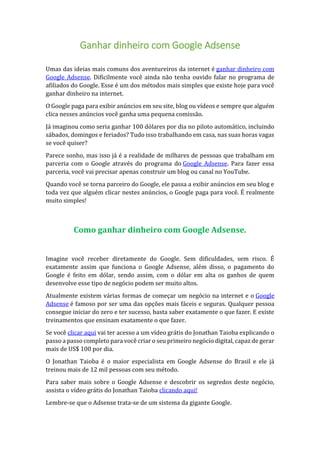 Ganhar dinheiro com Google Adsense
Umas das ideias mais comuns dos aventureiros da internet é ganhar dinheiro com
Google Adsense. Dificilmente você ainda não tenha ouvido falar no programa de
afiliados do Google. Esse é um dos métodos mais simples que existe hoje para você
ganhar dinheiro na internet.
O Google paga para exibir anúncios em seu site, blog ou vídeos e sempre que alguém
clica nesses anúncios você ganha uma pequena comissão.
Já imaginou como seria ganhar 100 dólares por dia no piloto automático, incluindo
sábados, domingos e feriados? Tudo isso trabalhando em casa, nas suas horas vagas
se você quiser?
Parece sonho, mas isso já é a realidade de milhares de pessoas que trabalham em
parceria com o Google através do programa do Google Adsense. Para fazer essa
parceria, você vai precisar apenas construir um blog ou canal no YouTube.
Quando você se torna parceiro do Google, ele passa a exibir anúncios em seu blog e
toda vez que alguém clicar nestes anúncios, o Google paga para você. É realmente
muito simples!
Como ganhar dinheiro com Google Adsense.
Imagine você receber diretamente do Google. Sem dificuldades, sem risco. É
exatamente assim que funciona o Google Adsense, além disso, o pagamento do
Google é feito em dólar, sendo assim, com o dólar em alta os ganhos de quem
desenvolve esse tipo de negócio podem ser muito altos.
Atualmente existem várias formas de começar um negócio na internet e o Google
Adsense é famoso por ser uma das opções mais fáceis e seguras. Qualquer pessoa
consegue iniciar do zero e ter sucesso, basta saber exatamente o que fazer. E existe
treinamentos que ensinam exatamente o que fazer.
Se você clicar aqui vai ter acesso a um vídeo grátis do Jonathan Taioba explicando o
passo a passo completo para você criar o seu primeiro negócio digital, capaz de gerar
mais de US$ 100 por dia.
O Jonathan Taioba é o maior especialista em Google Adsense do Brasil e ele já
treinou mais de 12 mil pessoas com seu método.
Para saber mais sobre o Google Adsense e descobrir os segredos deste negócio,
assista o vídeo grátis do Jonathan Taioba clicando aqui!
Lembre-se que o Adsense trata-se de um sistema da gigante Google.
 