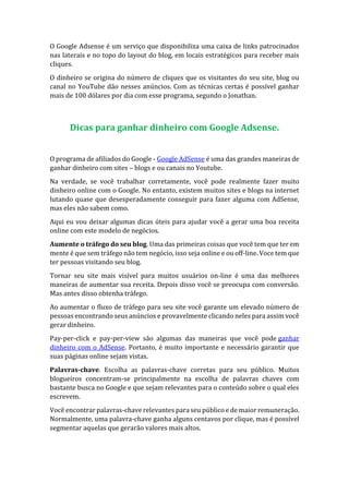 O Google Adsense é um serviço que disponibiliza uma caixa de links patrocinados
nas laterais e no topo do layout do blog, em locais estratégicos para receber mais
cliques.
O dinheiro se origina do número de cliques que os visitantes do seu site, blog ou
canal no YouTube dão nesses anúncios. Com as técnicas certas é possível ganhar
mais de 100 dólares por dia com esse programa, segundo o Jonathan.
Dicas para ganhar dinheiro com Google Adsense.
O programa de afiliados do Google - Google AdSense é uma das grandes maneiras de
ganhar dinheiro com sites – blogs e ou canais no Youtube.
Na verdade, se você trabalhar corretamente, você pode realmente fazer muito
dinheiro online com o Google. No entanto, existem muitos sites e blogs na internet
lutando quase que desesperadamente conseguir para fazer alguma com AdSense,
mas eles não sabem como.
Aqui eu vou deixar algumas dicas úteis para ajudar você a gerar uma boa receita
online com este modelo de negócios.
Aumente o tráfego do seu blog. Uma das primeiras coisas que você tem que ter em
mente é que sem tráfego não tem negócio, isso seja online e ou off-line. Voce tem que
ter pessoas visitando seu blog.
Tornar seu site mais visível para muitos usuários on-line é uma das melhores
maneiras de aumentar sua receita. Depois disso você se preocupa com conversão.
Mas antes disso obtenha tráfego.
Ao aumentar o fluxo de tráfego para seu site você garante um elevado número de
pessoas encontrando seus anúncios e provavelmente clicando neles para assim você
gerar dinheiro.
Pay-per-click e pay-per-view são algumas das maneiras que você pode ganhar
dinheiro com o AdSense. Portanto, é muito importante e necessário garantir que
suas páginas online sejam vistas.
Palavras-chave. Escolha as palavras-chave corretas para seu público. Muitos
blogueiros concentram-se principalmente na escolha de palavras chaves com
bastante busca no Google e que sejam relevantes para o conteúdo sobre o qual eles
escrevem.
Você encontrar palavras-chave relevantes para seu público e de maior remuneração.
Normalmente, uma palavra-chave ganha alguns centavos por clique, mas é possível
segmentar aquelas que gerarão valores mais altos.
 
