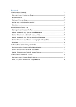 Sumário
Ganhar dinheiro com blog............................................................................................................. 3
Como ganhar dinheiro com um blog......................................................................................... 3
Escolha um nicho....................................................................................................................... 4
Ganhe dinheiro com blog.......................................................................................................... 5
Opções para ganhar dinheiro com blog.................................................................................... 5
Conclusão.................................................................................................................................. 6
Ganhar dinheiro com YouTube ..................................................................................................... 8
Como ganhar dinheiro com YouTube. ...................................................................................... 8
Ganhar dinheiro no YouTube com o Google Adsense. ............................................................. 9
Ganhar dinheiro com publicidade nos seus vídeos................................................................... 9
Ganhar dinheiro no YouTube com programas de afiliados. ..................................................... 9
Ganhar dinheiro no YouTube com os seus próprios info-produtos........................................ 10
Conclusão................................................................................................................................ 10
Ganhar dinheiro com marketing de afiliados.............................................................................. 12
Como ganhar dinheiro com marketing de afiliados................................................................ 12
Ganhar dinheiro como afiliado de infoprodutos. ................................................................... 13
Ganhar dinheiro como afiliado de Google Adsense................................................................ 14
Ganhar dinheiro com Google Adsense........................................................................................ 15
Como ganhar dinheiro com Google Adsense.......................................................................... 15
Dicas para ganhar dinheiro com Google Adsense................................................................... 16
 