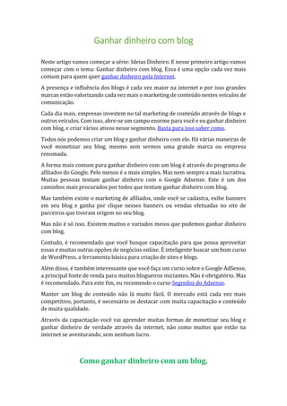Ganhar dinheiro com blog
Neste artigo vamos começar a série: Ideias Dinheiro. E nesse primeiro artigo vamos
começar com o tema: Ganhar dinheiro com blog. Essa é uma opção cada vez mais
comum para quem quer ganhar dinheiro pela Internet.
A presença e influência dos blogs é cada vez maior na internet e por isso grandes
marcas estão valorizando cada vez mais o marketing de conteúdo nestes veículos de
comunicação.
Cada dia mais, empresas investem no tal marketing de conteúdo através de blogs e
outros veículos. Com isso, abre-se um campo enorme para você e eu ganhar dinheiro
com blog, e criar vários ativos nesse segmento. Basta para isso saber como.
Todos nós podemos criar um blog e ganhar dinheiro com ele. Há várias maneiras de
você monetizar seu blog, mesmo sem sermos uma grande marca ou empresa
renomada.
A forma mais comum para ganhar dinheiro com um blog é através do programa de
afiliados do Google. Pelo menos é a mais simples. Mas nem sempre a mais lucrativa.
Muitas pessoas tentam ganhar dinheiro com o Google Adsense. Este é um dos
caminhos mais procurados por todos que tentam ganhar dinheiro com blog.
Mas também existe o marketing de afiliados, onde você se cadastra, exibe banners
em seu blog e ganha por clique nesses banners ou vendas efetuadas no site de
parceiros que tiveram origem no seu blog.
Mas não é só isso. Existem muitos e variados meios que podemos ganhar dinheiro
com blog.
Contudo, é recomendado que você busque capacitação para que possa aproveitar
essas e muitas outras opções de negócios online. É inteligente buscar um bom curso
de WordPress, a ferramenta básica para criação de sites e blogs.
Além disso, é também interessante que você faça um curso sobre o Google AdSense,
a principal fonte de renda para muitos blogueiros iniciantes. Não é obrigatório. Mas
é recomendado. Para este fim, eu recomendo o curso Segredos do Adsense.
Manter um blog de conteúdo não lá muito fácil. O mercado está cada vez mais
competitivo, portanto, é necessário se destacar com muita capacitação e conteúdo
de muita qualidade.
Através da capacitação você vai aprender muitas formas de monetizar seu blog e
ganhar dinheiro de verdade através da internet, não como muitos que estão na
internet se aventurando, sem nenhum lucro.
Como ganhar dinheiro com um blog.
 