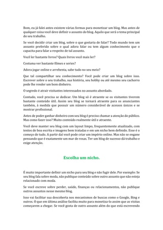 Bom, eu já falei antes existem várias formas para monetizar um blog. Mas antes de
qualquer coisa você deve definir o assunto do blog. Aquilo que será o tema principal
do seu trabalho.
Se você decidir criar um blog, sobre o que gostaria de falar? Todo mundo tem um
assunto preferido sobre o qual adora falar ou tem algum conhecimento que o
capacita para falar a respeito de tal assunto.
Você ler bastante livros? Quais livros você mais ler?
Costuma ver bastante filmes e series?
Adora jogar online e arrebenta, sabe tudo no seu meio?
Que tal compartilhar seu conhecimento? Você pode criar um blog sobre isso.
Escrever sobre o seu trabalho, sua história, seu hobby ou até mesmo seu cachorro
pode lhe render um bom dinheiro.
O segredo é atrair visitantes interessados no assunto abordado.
Contudo, você precisa se dedicar. Um blog só é atraente se os visitantes tiverem
bastante conteúdo útil. Assim seu blog se tornará atraente para os anunciantes
também, à medida que possuir um número considerável de acessos únicos e se
mostrar profissional.
Antes de poder ganhar dinheiro com seu blog é preciso chamar a atenção do público.
Mas como fazer isso? Muito conteúdo realmente útil e atraente.
Você deve manter seu blog com um layout limpo, frequentemente atualizado, com
textos de boa escrita e imagens bem tratadas e em um nicho bem definido. Esse é o
começo de tudo. A partir daí você pode criar um império online. Mas não se engane
pensando que é exatamente um mar de rosas. Ter um blog de sucesso dá trabalho e
exige atenção.
Escolha um nicho.
É muito importante definir um nicho para seu blog e não fugir dele. Por exemplo: Se
seu blog fala sobre moda, não publique conteúdo sobre outro assunto que não esteja
relacionado com moda.
Se você escreve sobre perder, saúde, finanças ou relacionamentos, não publique
outros assuntos nesse mesmo blog.
Isso vai facilitar sua descoberta nos mecanismos de buscas como o Google, Bing e
outros. O que em última análise facilita muito para monetiza-lo assim que as visitas
começarem a chegar. Se você gosta de outro assunto além do que está escrevendo
 