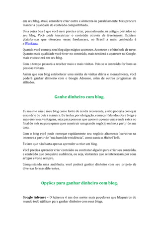 em seu blog, atual, considere criar outro e alimenta-lo paralelamente. Mas procure
manter a qualidade do conteúdo compartilhado.
Uma coisa boa é que você nem precisa criar, pessoalmente, os artigos postados no
seu blog. Você pode terceirizar o conteúdo através de freelancers. Existem
plataformas que oferecem esses freelancers, no Brasil a mais conhecida é
a Workana.
Quando você começa seu blog algo mágico acontece. Acontece o efeito bola de neve.
Quanto mais qualidade você tiver no conteúdo, mais tenderá a aparecer no Google,
mais visitas terá em seu blog.
Com o tempo passará a receber mais e mais visitas. Pois se o conteúdo for bom as
pessoas voltam.
Assim que seu blog estabelecer uma média de visitas diária e mensalmente, você
poderá ganhar dinheiro com o Google Adsense, além de outros programas de
afiliados.
Ganhe dinheiro com blog.
Eu mesmo uso o meu blog como fonte de renda recorrente, e não poderia começar
essa série de outra maneira. Eu tenho, por obrigação, começar falando sobre blogs e
suas enormes vantagens, seja para pessoas que querem apenas uma renda extra no
final do mês ou para quem quer construir um grande negócio online a partir de sua
casa.
Com o blog você pode começar rapidamente seu negócio altamente lucrativo na
internet a partir de “sua humilde residência”, como canta o Michel Teló.
É claro que não basta apenas aprender a criar um blog.
Você precisa aprender criar conteúdo ou contratar alguém para criar seu conteúdo,
e conteúdo que conquiste audiência, ou seja, visitantes que se interessam por seus
artigos e volte sempre.
Conquistando uma audiência, você poderá ganhar dinheiro com seu projeto de
diversas formas diferentes.
Opções para ganhar dinheiro com blog.
Google Adsense – O Adsense é um dos meios mais populares que blogueiros do
mundo todo utilizam para ganhar dinheiro com seus blogs.
 