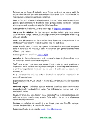Basicamente são blocos de anúncios que o Google mostra no seu blog, a partir do
qual você recebe uma pequena comissão por clique. Você ganha dinheiro todas as
vezes que as pessoas clicarem nesses anúncios.
Esse, porém, não é necessariamente o meio mais lucrativo. Mas existem muitas
pessoas ganhando milhares de dólares com o google adsense. Eu mesmo o uso em
conjunto com outros meios para ganhar dinheiro online.
Para aprender mais sobre o Adsense acesse aqui os Segredos do Adsense.
Marketing de afiliados – Se você não quiser ganhar dinheiro por clique, como
acontece com o Google Adsense, você pode promover produtos digitais em seu blog
como um afiliado.
Essa é uma excelente forma de monetizar seus conteúdos, principalmente se as
ofertas que você promover forem relevantes para sua audiência.
Essa é a minha forma preferida para ganhar dinheiro online. Aqui você não ganha
mais só por clique. Na verdade, a forma mais comum para ganhar dinheiro como
afiliado é com vendas.
Para se aprofundar no assunto, acesse AQUI!
Consultoria – A cada dia que passa mais donos de blogs estão oferecendo serviços
de consultoria e cobrando muito bem por isso.
Você começa a escrever sobre um temo e com o tempo se torna autoridade -
especialista nesse assunto. Muitas pessoas começam te procurar para tirar dúvidas.
A partir daí dependendo do número de procura você pode começar a cobrar por
consultoria.
Você pode criar uma excelente fonte de rendimentos através do oferecimento de
conteúdo e consultoria.
Já pensou em cobrar 300,00, 500,00 ou mesmo 1000,00 por uma consultoria de uma
hora?
Produtos digitais - Produtos digitais, também conhecido como infoprodutos
podem lhe render muito dinheiro online. Você pode começar com um blog e criar
um império online.
Imagine criar um blog falando sobre moda masculina. Você começa a adentrar nesse
universo, se torna especialista no assunto. Então poderá criar um curso sobre como
se vestir bem para homens.
Bom esse exemplo foi usado para ilustrar um blog de moda masculina. Mas qualquer
assunto de seu interesse. O conceito é o mesmo.
Para se aprofundar nesse assunto, acesse: Expert Dominante.
Conclusão.
 