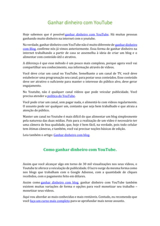 Ganhar dinheiro com YouTube
Hoje sabemos que é possível ganhar dinheiro com YouTube. Há muitas pessoas
ganhando muito dinheiro na internet com o youtube.
Na verdade, ganhar dinheiro com YouTube não é muito diferente de ganhar dinheiro
com Blog, confirme nós já vimos anteriormente. Essa forma de ganhar dinheiro na
internet trabalhando a partir de casa se assemelha à ideia de criar um blog e o
alimentar com conteúdo útil e atrativo.
A diferença é que esse método é um pouco mais complexo, porque agora você vai
compartilhar seu conhecimento, sua informação através de vídeos.
Você deve criar um canal no YouTube. Semelhante a um canal de TV, você deve
estabelecer uma programação seu canal, para postar seus conteúdos. Esse conteúdo
deve ser atrativo o suficiente para manter o interesse do público alvo, deve gerar
engajamento.
No Youtube, não é qualquer canal vídeos que pode veicular publicidade. Você
precisa atender a política do YouTube.
Você pode criar um canal, sem pagar nada, e alimentá-lo com vídeos regularmente.
O assunto pode ser qualquer um, contanto que seja bem trabalhado e que atraia a
atenção do público.
Manter um canal no Youtube é mais difícil do que alimentar um blog simplesmente
pela natureza das duas mídias. Pois para a realização de um vídeo é necessário ter
uma câmera de boa qualidade, que, hoje é bem fácil, na verdade, pois todo celular
tem ótimas câmeras, e também, você vai precisar noções básicas de edição.
Leia também o artigo: Ganhar dinheiro com blog.
Como ganhar dinheiro com YouTube.
Assim que você alcançar algo em torno de 30 mil visualizações nos seus vídeos, o
Youtube te oferece a veiculação de publicidade. O lucro surge da mesma forma como
nos blogs que trabalham com o Google Adsense, com a quantidade de cliques
recebidos, com o pagamento feito em dólares.
Assim como ganhar dinheiro com blog, ganhar dinheiro com YouTube também
existem muitas variações de forma e opções para você monetizar seu trabalho –
monetizar seus vídeos.
Aqui vou abordar as mais conhecidas e mais rentáveis. Contudo, eu recomendo que
você faça um curso mais completo para se aprofundar mais nesse assunto.
 