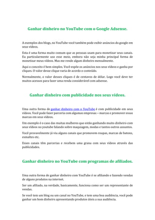 Ganhar dinheiro no YouTube com o Google Adsense.
A exemplos dos blogs, no YouTube você também pode exibir anúncios do google em
seus vídeos.
Esta é uma forma muito comum que as pessoas usam para monetizar seus canais.
Eu particularmente uso esse meio, embora não seja minha principal forma de
monetizar meus vídeos. Mas me rende algum dinheiro mensalmente.
Aqui o conceito é bem simples. Você expõe os anúncios nos seus vídeos e ganha por
cliques. O valor desse clique varia de acordo o conteúdo.
Normalmente, o valor desses cliques é de centavos de dólar. Logo você deve ter
muitos acessos para fazer uma renda considerável com adsense.
Ganhar dinheiro com publicidade nos seus vídeos.
Uma outra forma de ganhar dinheiro com o YouTube é com publicidade em seus
vídeos. Você pode fazer parceria com algumas empresas – marcas e promover essas
marcas em seus vídeos.
Um exemplo é o caso das muitas mulheres que estão ganhando muito dinheiro com
seus vídeos no youtube falando sobre maquiagem, modas e tantos outros assuntos.
Você provavelmente já viu alguns canais que promovem roupas, marcas de batons,
esmaltes etc.
Esses canais têm parcerias e recebem uma grana com seus vídeos através das
publicidades.
Ganhar dinheiro no YouTube com programas de afiliados.
Uma outra forma de ganhar dinheiro com YouTube é se afiliando e fazendo vendas
de alguns produtos na internet.
Ser um afiliado, na verdade, basicamente, funciona como ser um representante de
vendas.
Se você tem um blog ou um canal no YouTube, e tem uma boa audiência, você pode
ganhar um bom dinheiro apresentando produtos úteis a sua audiência.
 
