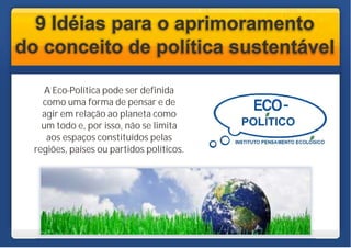 9 Idéias para o aprimoramento
do conceito de política sustentável

     A Eco-Política pode ser definida
    como uma forma de pensar e de
    agir em relação ao planeta como
    um todo e, por isso, não se limita
     aos espaços constituídos pelas
  regiões, países ou partidos políticos.
 