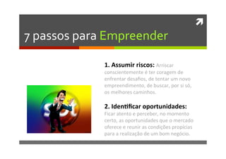 ì	
  
7	
  passos	
  para	
  Empreender	
  
1.	
  Assumir	
  riscos:	
  Arriscar	
  
conscientemente	
  é	
  ter	
  coragem	
  de	
  
enfrentar	
  desaﬁos,	
  de	
  tentar	
  um	
  novo	
  
empreendimento,	
  de	
  buscar,	
  por	
  si	
  só,	
  
os	
  melhores	
  caminhos.	
  
	
  
2.	
  Iden�ﬁcar	
  oportunidades:	
  
Ficar	
  atento	
  e	
  perceber,	
  no	
  momento	
  
certo,	
  as	
  oportunidades	
  que	
  o	
  mercado	
  
oferece	
  e	
  reunir	
  as	
  condições	
  propícias	
  
para	
  a	
  realização	
  de	
  um	
  bom	
  negócio.	
  
 