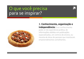 ì	
  O	
  que	
  você	
  precisa	
  
para	
  se	
  inspirar?	
  
3.	
  Conhecimento,	
  organização	
  e	
  
independência:	
  Esse	
  conhecimento	
  
pode	
  vir	
  da	
  experiência	
  prá�ca,	
  de	
  
informações	
  ob�das	
  em	
  publicações	
  
especializadas,	
  em	
  centros	
  de	
  ensino,	
  ou	
  
mesmo	
  de	
  dicas	
  de	
  pessoas	
  que	
  montaram	
  
empreendimentos	
  semelhantes.	
  
 