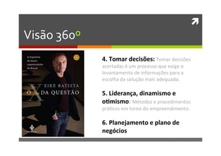 ì	
  
Visão	
  360º	
  
4.	
  Tomar	
  decisões:	
  Tomar	
  decisões	
  
acertadas	
  é	
  um	
  processo	
  que	
  exige	
  o	
  
levantamento	
  de	
  informações	
  para	
  a	
  
escolha	
  da	
  solução	
  mais	
  adequada.	
  
	
  
5.	
  Liderança,	
  dinamismo	
  e	
  
o�mismo:	
  Métodos	
  e	
  procedimentos	
  
prá�cos	
  em	
  torno	
  do	
  empreendimento.	
  
	
  
6.	
  Planejamento	
  e	
  plano	
  de	
  
negócios	
  
 