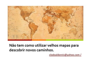Não	
  tem	
  como	
  utilizar	
  velhos	
  mapas	
  para	
  
descobrir	
  novos	
  caminhos.	
  
clodoaldoreis@yahoo.com	
  /	
  	
  
 