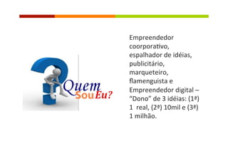 Empreendedor	
  
coorpora�vo,	
  
espalhador	
  de	
  idéias,	
  
publicitário,	
  
marqueteiro,	
  
ﬂamenguista	
  e	
  
Empreendedor	
  digital	
  –	
  	
  
“Dono”	
  de	
  3	
  idéias:	
  (1ª)	
  
1	
  	
  real,	
  (2ª)	
  10mil	
  e	
  (3ª)	
  
1	
  milhão.	
  	
  
 