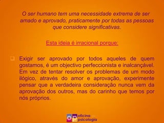 O ser humano tem uma necessidade extrema de ser
   amado e aprovado, praticamente por todas as pessoas
               que considere significativas.

              Esta ideia é irracional porque:

 Exigir ser aprovado por todos aqueles de quem
  gostamos, é um objectivo perfeccionista e inalcançável.
  Em vez de tentar resolver os problemas de um modo
  ilógico, através do amor e aprovação, experimente
  pensar que a verdadeira consideração nunca vem da
  aprovação dos outros, mas do carinho que temos por
  nós próprios.
 