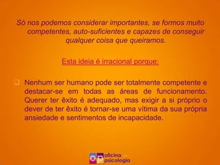 Só nos podemos considerar importantes, se formos muito
   competentes, auto-suficientes e capazes de conseguir
             qualquer coisa que queiramos.

              Esta ideia é irracional porque:

 Nenhum ser humano pode ser totalmente competente e
  destacar-se em todas as áreas de funcionamento.
  Querer ter êxito é adequado, mas exigir a si próprio o
  dever de ter êxito é tornar-se uma vítima da sua própria
  ansiedade e sentimentos de incapacidade.
 