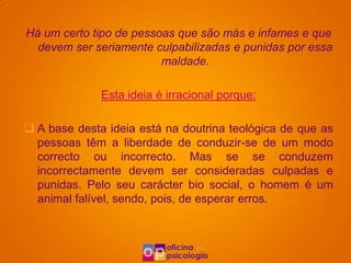 Há um certo tipo de pessoas que são más e infames e que
  devem ser seriamente culpabilizadas e punidas por essa
                         maldade.

              Esta ideia é irracional porque:

 A base desta ideia está na doutrina teológica de que as
  pessoas têm a liberdade de conduzir-se de um modo
  correcto ou incorrecto. Mas se se conduzem
  incorrectamente devem ser consideradas culpadas e
  punidas. Pelo seu carácter bio social, o homem é um
  animal falível, sendo, pois, de esperar erros.
 
