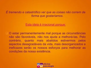 É tremendo e catastrófico ver que as coisas não correm da
                 forma que gostaríamos.

              Esta ideia é irracional porque:

 O estar permanentemente mal porque as circunstâncias
  não são favoráveis, não nos ajuda a melhorá-las. Pelo
  contrário, quanto mais abatidos estivermos pelos
  aspectos desagradáveis da vida, mais desorganizados e
  ineficazes serão os nossos esforços para melhorar as
  condições da nossa existência.
 