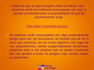 A ideia de que se algo perigoso pode acontecer, nos
   devemos sentir terrivelmente preocupados por isso, e
     pensar constantemente na possibilidade de que tal
                    acontecimento surja.

              Esta ideia é irracional porque:

 Se estamos muito preocupados por algo possivelmente
  perigo para nós, tal nervosismo vai impedir-nos de ver o
  risco que corremos, de um modo objectivo. Em lugar de
  nos prejudicarmos, sendo exageradamente temerosos,
  podemos dizer a nós próprios que os medos irracionais
  não nos ajudam a evitar os perigos, mas, muitas vezes,
  os aumentam.
 