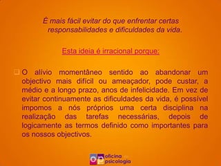 É mais fácil evitar do que enfrentar certas
         responsabilidades e dificuldades da vida.

              Esta ideia é irracional porque:

 O alívio momentâneo sentido ao abandonar um
  objectivo mais difícil ou ameaçador, pode custar, a
  médio e a longo prazo, anos de infelicidade. Em vez de
  evitar continuamente as dificuldades da vida, é possível
  impomos a nós próprios uma certa disciplina na
  realização das tarefas necessárias, depois de
  logicamente as termos definido como importantes para
  os nossos objectivos.
 