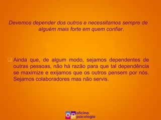Devemos depender dos outros e necessitamos sempre de
          alguém mais forte em quem confiar.

             Esta ideia é irracional porque:

 Ainda que, de algum modo, sejamos dependentes de
  outras pessoas, não há razão para que tal dependência
  se maximize e exijamos que os outros pensem por nós.
  Sejamos colaboradores mas não servis.
 