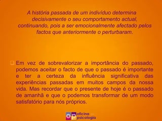 A história passada de um indivíduo determina
         decisivamente o seu comportamento actual,
   continuando, pois a ser emocionalmente afectado pelos
           factos que anteriormente o perturbaram.

              Esta ideia é irracional porque:

 Em vez de sobrevalorizar a importância do passado,
  podemos aceitar o facto de que o passado é importante
  e ter a certeza da influência significativa das
  experiências passadas em muitos campos da nossa
  vida. Mas recordar que o presente de hoje é o passado
  de amanhã e que o podemos transformar de um modo
  satisfatório para nós próprios.
 