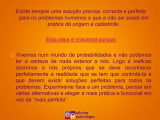 Existe sempre uma solução precisa, correcta e perfeita
   para os problemas humanos e que a não ser posta em
               prática dá origem à catástrofe.

               Esta ideia é irracional porque:

 Vivemos num mundo de probabilidades e não podemos
  ter a certeza de nada exterior a nós. Logo é ineficaz
  dizermos a nós próprios que se deve reconhecer
  perfeitamente a realidade que se tem que controlá-la e
  que devem existir soluções perfeitas para todos os
  problemas. Experimente face a um problema, pensar em
  várias alternativas e eleger a mais prática e funcional em
  vez da “mais perfeita”.
 