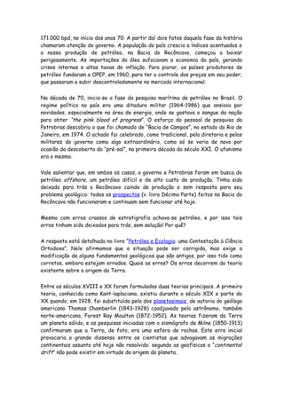 171.000 bpd, no início dos anos 70. A partir daí dois fatos daquela fase da história
chamaram atenção do governo. A população do país crescia a índices acentuados e
a nossa produção de petróleo, na Bacia do Recôncavo, começou a baixar
perigosamente. As importações do óleo sufocavam a economia do país, gerando
crises internas e altas taxas de inflação. Para piorar, os países produtores de
petróleo fundaram a OPEP, em 1960, para ter o controle dos preços em seu poder,
que passaram a subir descontroladamente no mercado internacional.


Na década de 70, inicia-se a fase da pesquisa marítima de petróleo no Brasil. O
regime político no país era uma ditadura militar (1964-1986) que ansiava por
novidades, especialmente na área de energia, onde se gastava o sangue da nação
para obter “the pink blood of progress”. O esforço do pessoal de pesquisa da
Petrobras descobriu o que foi chamado de “Bacia de Campos”, no estado do Rio de
Janeiro, em 1974. O achado foi celebrado, como tradicional, pela diretoria e pelos
militares do governo como algo extraordinário, como só se veria de novo por
ocasião da descoberta do “pré-sal”, na primeira década do século XXI. O ufanismo
era o mesmo.


Vale salientar que, em ambos os casos, o governo e Petrobras foram em busca do
petróleo offshore, um petróleo difícil e de alto custo de produção. Tinha sido
deixado para trás o Recôncavo caindo de produção e sem resposta para seu
problema geológico: todos os prospectos (v. livro Décima Parte) feitos na Bacia do
Recôncavo não funcionaram e continuam sem funcionar até hoje.


Mesmo com erros crassos de estratigrafia achava-se petróleo, e por isso tais
erros tinham sido deixados para trás, sem solução! Por quê?


A resposta está detalhada no livro “Petróleo e Ecologia: uma Contestação à Ciência
Ortodoxa”. Nele afirmamos que a situação pode ser corrigida, mas exige a
modificação de alguns fundamentos geológicos que são antigos, por isso tido como
corretos, embora estejam errados. Quais os erros? Os erros decorrem da teoria
existente sobre a origem da Terra.


Entre os séculos XVIII e XX foram formuladas duas teorias principais. A primeira
teoria, conhecida como Kant-laplaciana, existiu durante o século XIX e parte do
XX quando, em 1928, foi substituída pela dos planetesimais, de autoria do geólogo
americano Thomas Chamberlin (1843-1928) coadjuvado pelo astrônomo, também
norte-americano, Forest Ray Moulton (1872-1952). As teorias fizeram da Terra
um planeta sólido, e as pesquisas iniciadas com o sismógrafo de Milne (1850-1913)
confirmaram que a Terra, de fato, era uma esfera de rochas. Este erro inicial
provocaria o grande dissenso entre os cientistas que advogavam as migrações
continentais assunto até hoje não resolvido: segundo os geofísicos o “continental
drift” não pode existir em virtude da origem do planeta.
 