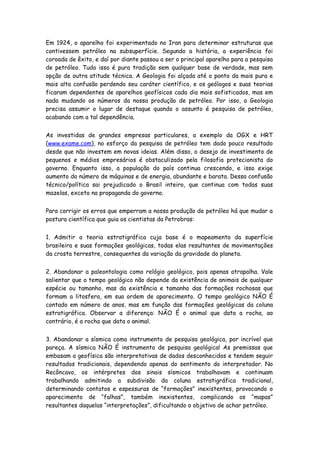 Em 1924, o aparelho foi experimentado no Iran para determinar estruturas que
contivessem petróleo na subsuperfície. Segundo a história, a experiência foi
coroada de êxito, e daí por diante passou a ser o principal aparelho para a pesquisa
de petróleo. Tudo isso é pura tradição sem qualquer base de verdade, mas sem
opção de outra atitude técnica. A Geologia foi alçada até o ponto da mais pura e
mais alta confusão perdendo seu caráter científico, e os geólogos e suas teorias
ficaram dependentes de aparelhos geofísicos cada dia mais sofisticados, mas em
nada mudando os números da nossa produção de petróleo. Por isso, a Geologia
precisa assumir o lugar de destaque quando o assunto é pesquisa de petróleo,
acabando com a tal dependência.


As investidas de grandes empresas particulares, a exemplo da OGX e HRT
(www.exame.com), no esforço da pesquisa de petróleo tem dado pouco resultado
desde que não investem em novas ideias. Além disso, o desejo de investimento de
pequenos e médios empresários é obstaculizado pela filosofia protecionista do
governo. Enquanto isso, a população do país continua crescendo, e isso exige
aumento do número de máquinas e de energia, abundante e barata. Dessa confusão
técnico/política sai prejudicado o Brasil inteiro, que continua com todas suas
mazelas, exceto na propaganda do governo.


Para corrigir os erros que emperram a nossa produção de petróleo há que mudar a
postura científica que guia os cientistas da Petrobras:


1. Admitir a teoria estratigráfica cuja base é o mapeamento da superfície
brasileira e suas formações geológicas, todas elas resultantes de movimentações
da crosta terrestre, consequentes da variação da gravidade do planeta.


2. Abandonar a paleontologia como relógio geológico, pois apenas atrapalha. Vale
salientar que o tempo geológico não depende da existência de animais de qualquer
espécie ou tamanho, mas da existência e tamanho das formações rochosas que
formam a litosfera, em sua ordem de aparecimento. O tempo geológico NÃO É
contado em número de anos, mas em função das formações geológicas da coluna
estratigráfica. Observar a diferença: NÃO É o animal que data a rocha, ao
contrário, é a rocha que data o animal.


3. Abandonar a sísmica como instrumento de pesquisa geológica, por incrível que
pareça. A sísmica NÃO É instrumento de pesquisa geológica! As premissas que
embasam a geofísica são interpretativas de dados desconhecidos e tendem seguir
resultados tradicionais, dependendo apenas do sentimento do interpretador. No
Recôncavo, os intérpretes dos sinais sísmicos trabalhavam e continuam
trabalhando admitindo a subdivisão da coluna estratigráfica tradicional,
determinando contatos e espessuras de “formações” inexistentes, provocando o
aparecimento de “falhas”, também inexistentes, complicando os “mapas”
resultantes daquelas “interpretações”, dificultando o objetivo de achar petróleo.
 