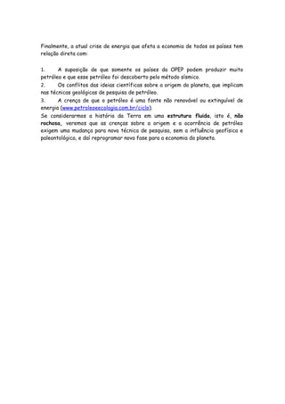 Finalmente, a atual crise de energia que afeta a economia de todos os países tem
relação direta com:


1.     A suposição de que somente os países da OPEP podem produzir muito
petróleo e que esse petróleo foi descoberto pelo método sísmico.
2.     Os conflitos das ideias científicas sobre a origem do planeta, que implicam
nas técnicas geológicas de pesquisa de petróleo.
3.     A crença de que o petróleo é uma fonte não renovável ou extinguível de
energia (www.petroleoeecologia.com.br/ciclo).
Se considerarmos a história da Terra em uma estrutura fluida, isto é, não
rochosa, veremos que as crenças sobre a origem e a ocorrência de petróleo
exigem uma mudança para nova técnica de pesquisa, sem a influência geofísica e
paleontológica, e daí reprogramar nova fase para a economia do planeta.
 